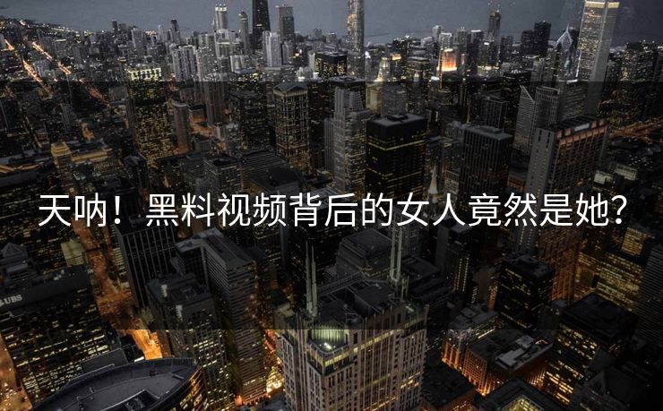 天呐！黑料视频背后的女人竟然是她？