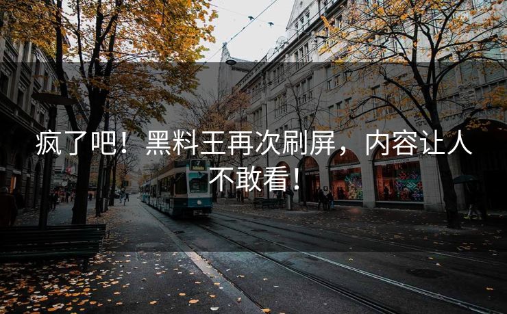 疯了吧！黑料王再次刷屏，内容让人不敢看！