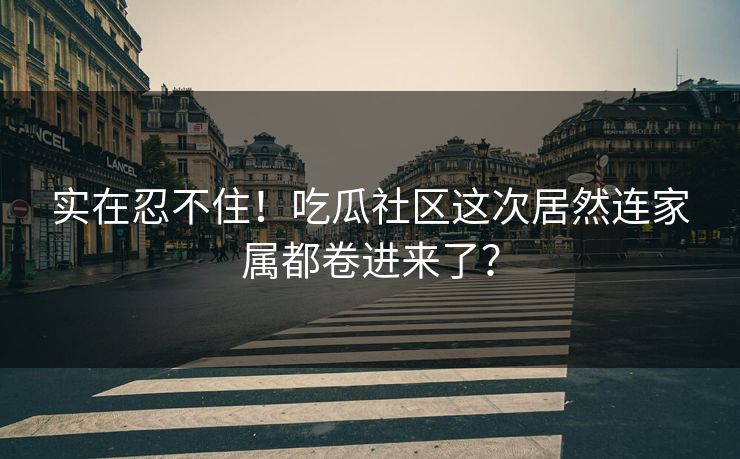 实在忍不住！吃瓜社区这次居然连家属都卷进来了？