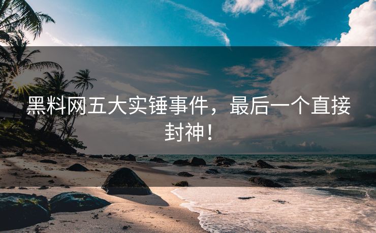 黑料网五大实锤事件，最后一个直接封神！
