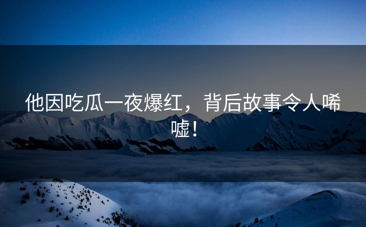 他因吃瓜一夜爆红，背后故事令人唏嘘！