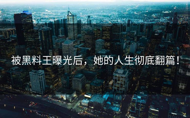 被黑料王曝光后，她的人生彻底翻篇！