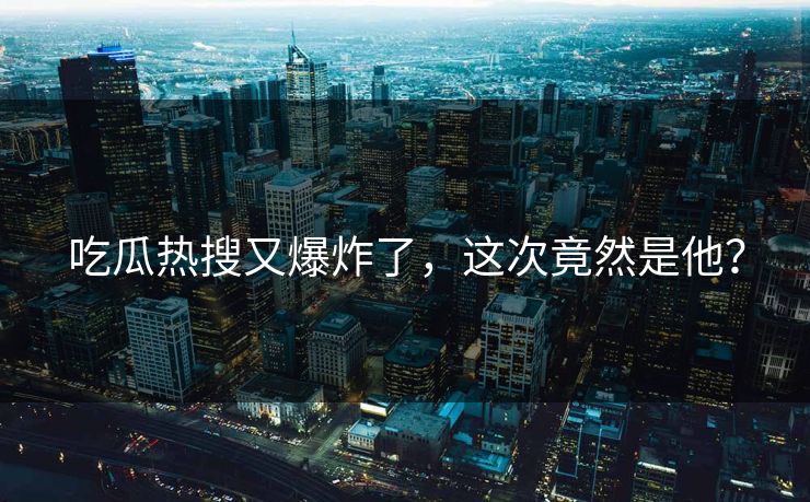 吃瓜热搜又爆炸了，这次竟然是他？