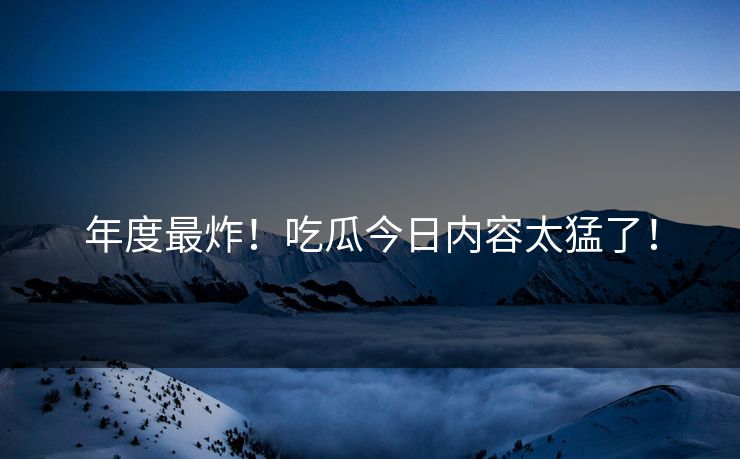 年度最炸！吃瓜今日内容太猛了！