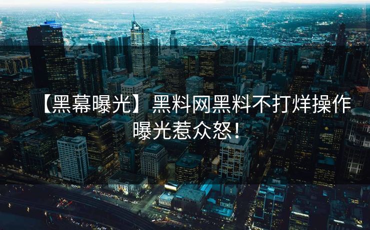 【黑幕曝光】黑料网黑料不打烊操作曝光惹众怒！