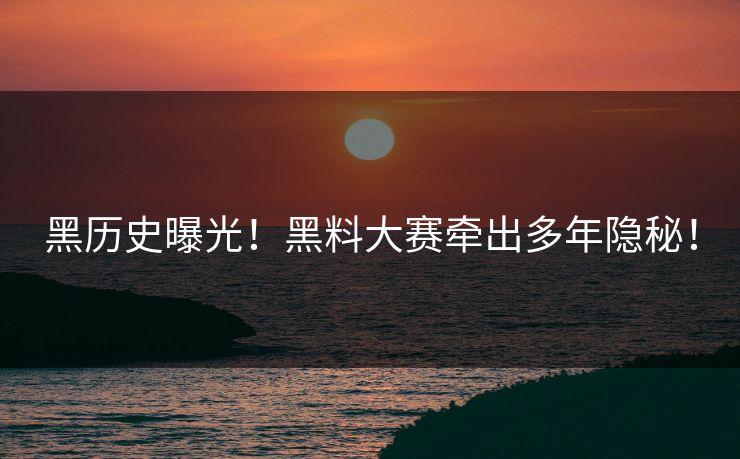 黑历史曝光！黑料大赛牵出多年隐秘！