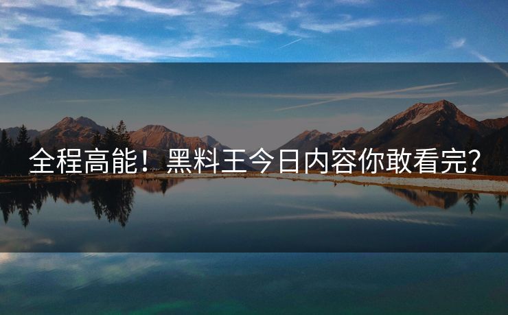 全程高能！黑料王今日内容你敢看完？