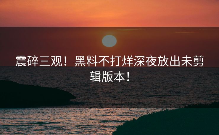 震碎三观！黑料不打烊深夜放出未剪辑版本！