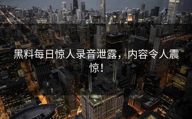 黑料每日惊人录音泄露，内容令人震惊！