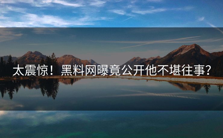 太震惊！黑料网曝竟公开他不堪往事？