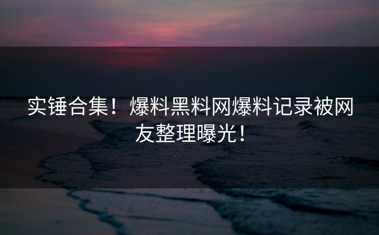 实锤合集！爆料黑料网爆料记录被网友整理曝光！