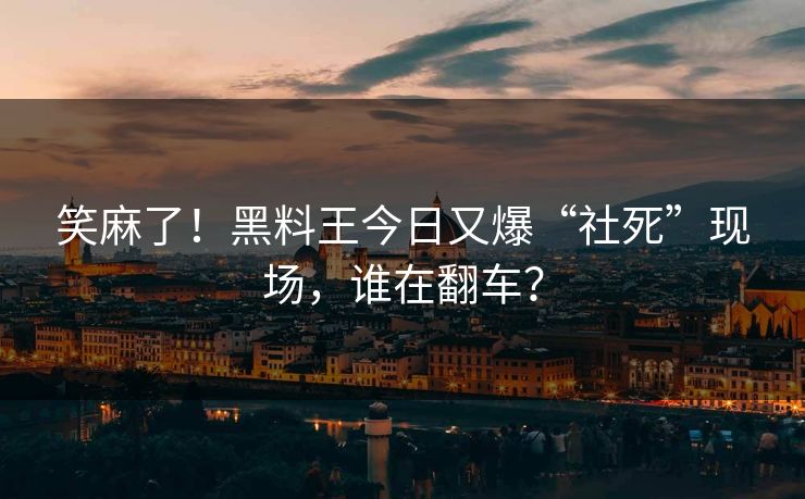 笑麻了！黑料王今日又爆“社死”现场，谁在翻车？