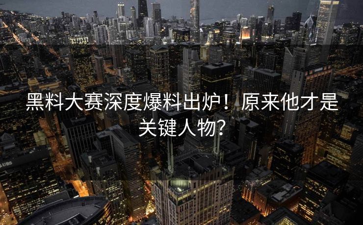 黑料大赛深度爆料出炉！原来他才是关键人物？