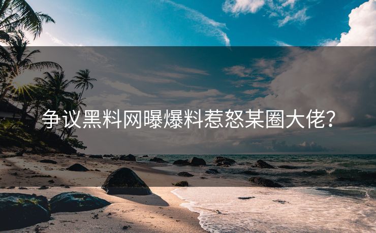 争议黑料网曝爆料惹怒某圈大佬？