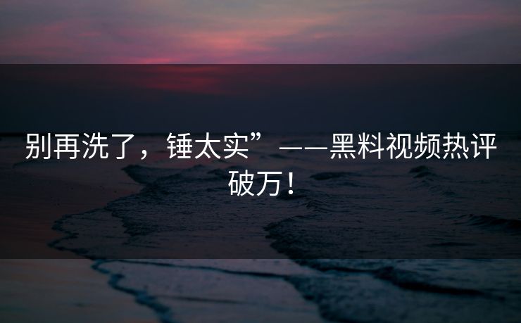 别再洗了，锤太实”——黑料视频热评破万！