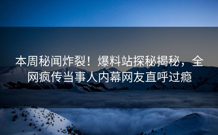 本周秘闻炸裂！爆料站探秘揭秘，全网疯传当事人内幕网友直呼过瘾