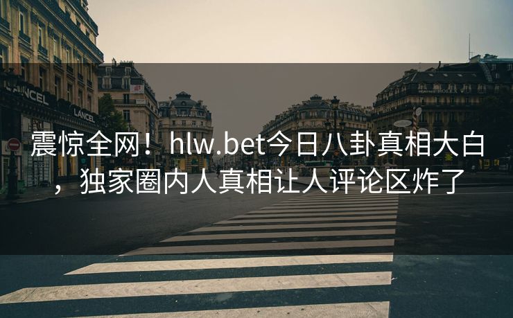 震惊全网！hlw.bet今日八卦真相大白，独家圈内人真相让人评论区炸了