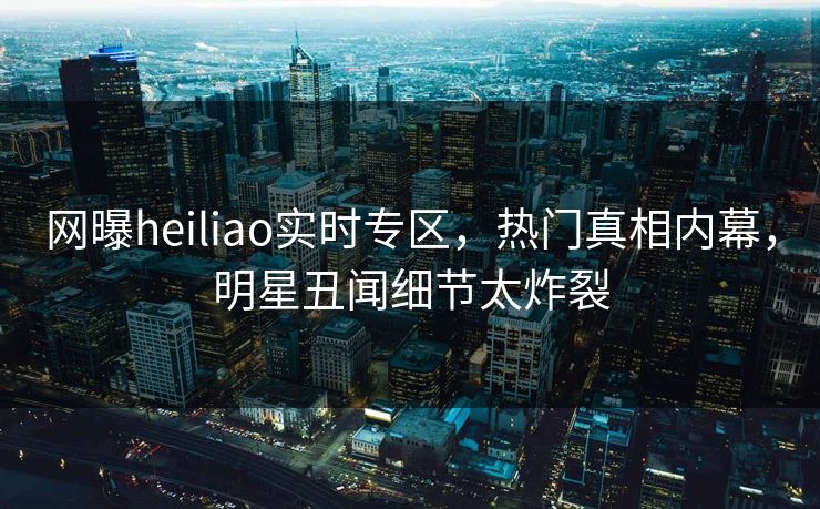 网曝heiliao实时专区，热门真相内幕，明星丑闻细节太炸裂