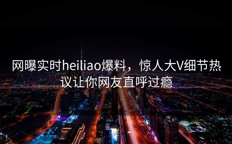 网曝实时heiliao爆料，惊人大V细节热议让你网友直呼过瘾