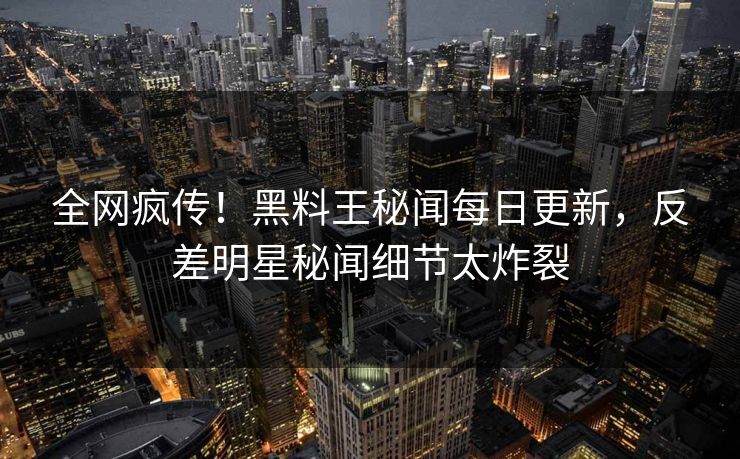 全网疯传！黑料王秘闻每日更新，反差明星秘闻细节太炸裂