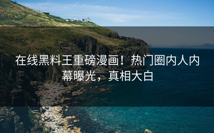 在线黑料王重磅漫画！热门圈内人内幕曝光，真相大白