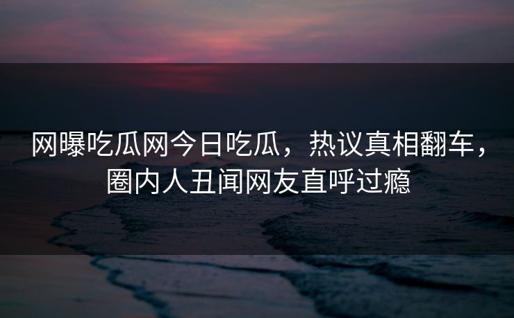 网曝吃瓜网今日吃瓜，热议真相翻车，圈内人丑闻网友直呼过瘾