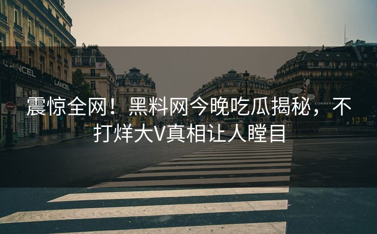 震惊全网！黑料网今晚吃瓜揭秘，不打烊大V真相让人瞠目