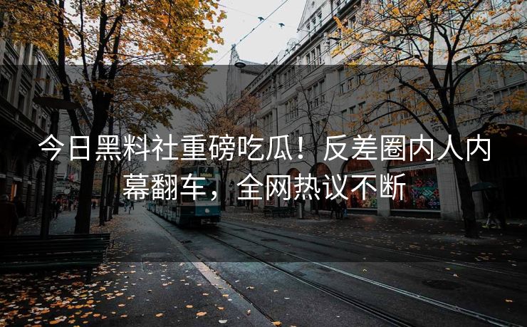 今日黑料社重磅吃瓜！反差圈内人内幕翻车，全网热议不断