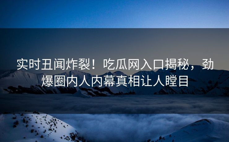 实时丑闻炸裂！吃瓜网入口揭秘，劲爆圈内人内幕真相让人瞠目