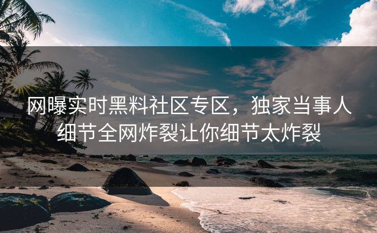 网曝实时黑料社区专区，独家当事人细节全网炸裂让你细节太炸裂