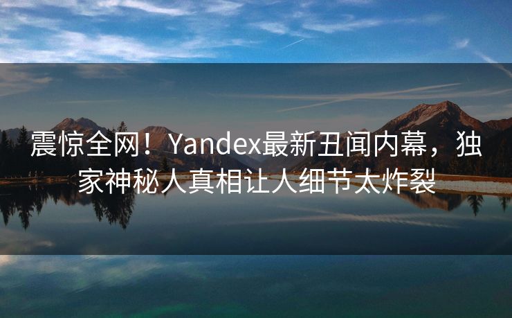 震惊全网！Yandex最新丑闻内幕，独家神秘人真相让人细节太炸裂