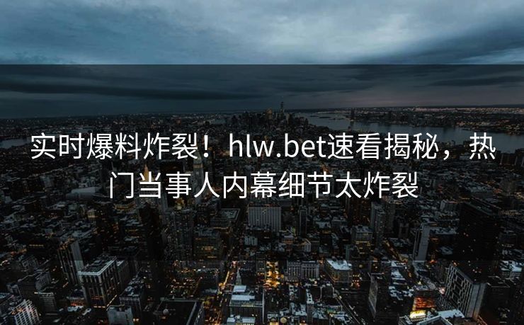 实时爆料炸裂！hlw.bet速看揭秘，热门当事人内幕细节太炸裂