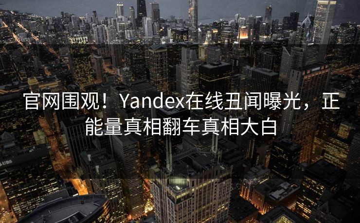 官网围观！Yandex在线丑闻曝光，正能量真相翻车真相大白