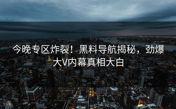 今晚专区炸裂！黑料导航揭秘，劲爆大V内幕真相大白