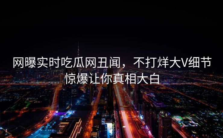 网曝实时吃瓜网丑闻，不打烊大V细节惊爆让你真相大白