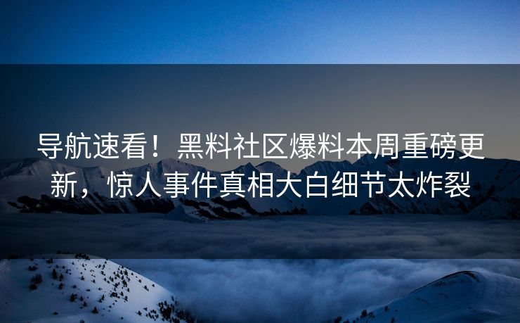 导航速看！黑料社区爆料本周重磅更新，惊人事件真相大白细节太炸裂