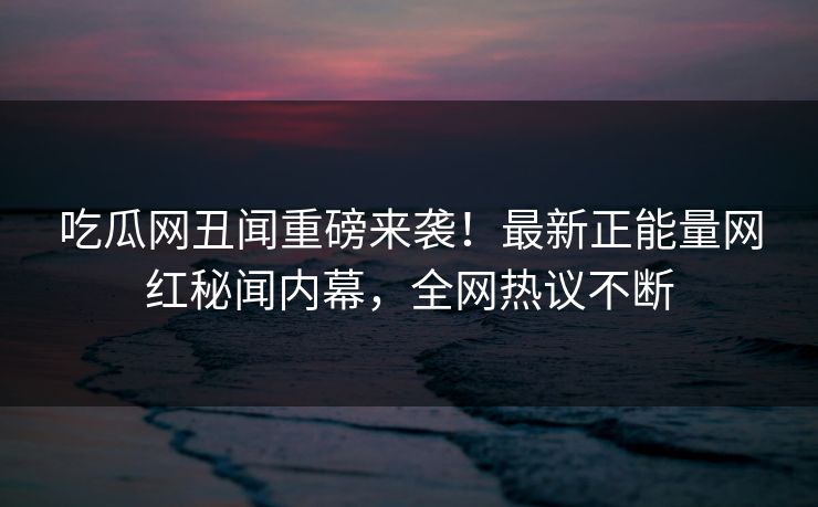 吃瓜网丑闻重磅来袭！最新正能量网红秘闻内幕，全网热议不断