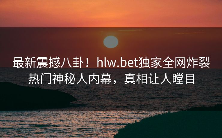 最新震撼八卦！hlw.bet独家全网炸裂热门神秘人内幕，真相让人瞠目