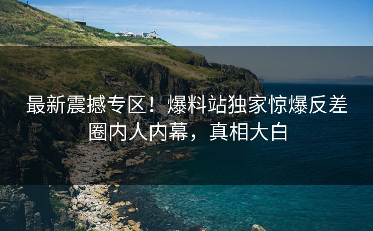 最新震撼专区！爆料站独家惊爆反差圈内人内幕，真相大白