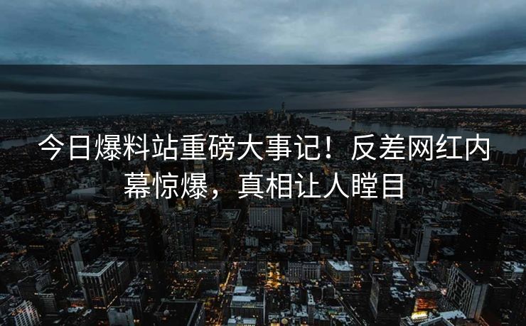 今日爆料站重磅大事记！反差网红内幕惊爆，真相让人瞠目