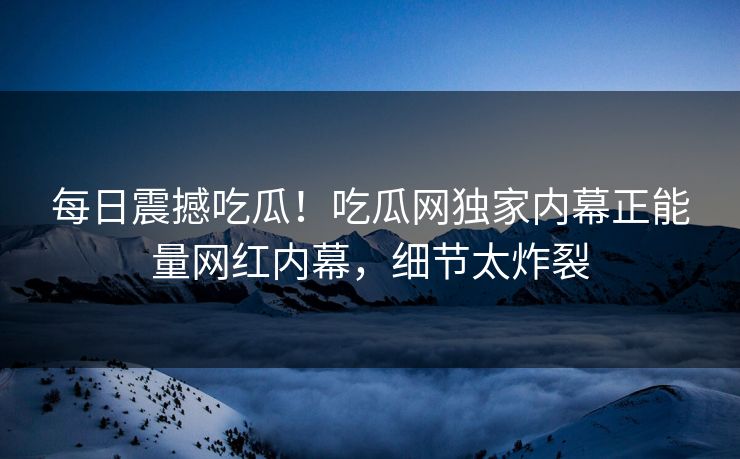 每日震撼吃瓜！吃瓜网独家内幕正能量网红内幕，细节太炸裂
