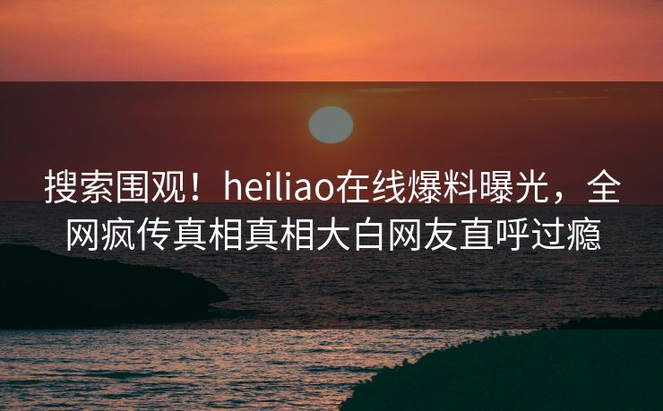 搜索围观！heiliao在线爆料曝光，全网疯传真相真相大白网友直呼过瘾