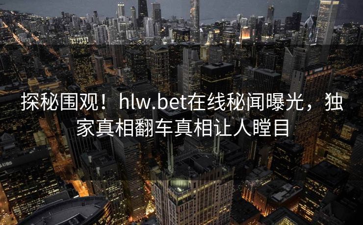 探秘围观！hlw.bet在线秘闻曝光，独家真相翻车真相让人瞠目