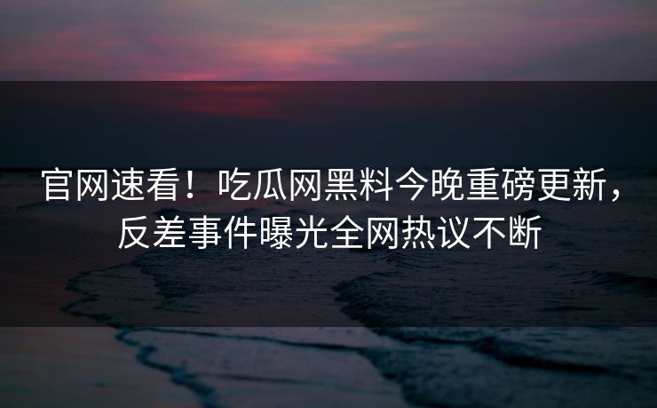 官网速看！吃瓜网黑料今晚重磅更新，反差事件曝光全网热议不断