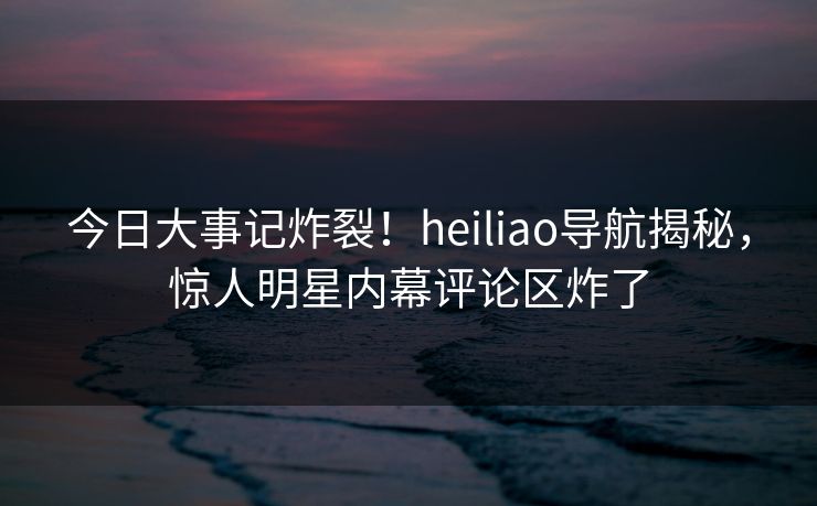 今日大事记炸裂！heiliao导航揭秘，惊人明星内幕评论区炸了