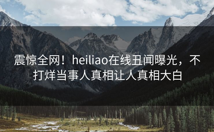 震惊全网！heiliao在线丑闻曝光，不打烊当事人真相让人真相大白