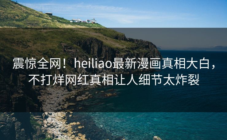 震惊全网！heiliao最新漫画真相大白，不打烊网红真相让人细节太炸裂