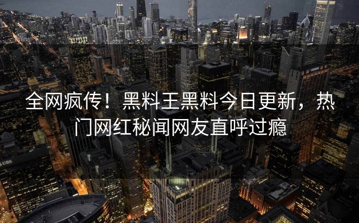 全网疯传！黑料王黑料今日更新，热门网红秘闻网友直呼过瘾