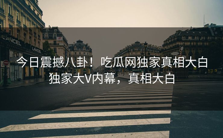 今日震撼八卦！吃瓜网独家真相大白独家大V内幕，真相大白