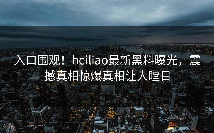 入口围观！heiliao最新黑料曝光，震撼真相惊爆真相让人瞠目
